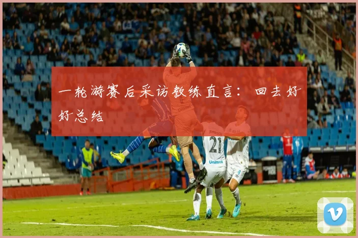 一轮游赛后采访教练直言:回去好好总结