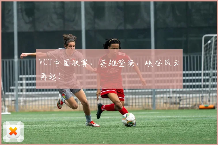 VCT中国联赛,英雄登场,峡谷风云再起!