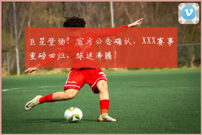 巨星登场！官方公告确认，XXX赛事重磅回归，球迷沸腾！
