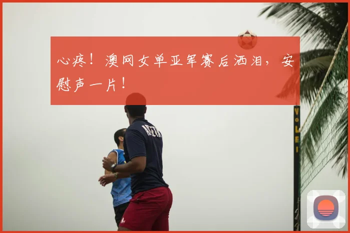 心疼！澳网女单亚军赛后洒泪，安慰声一片！