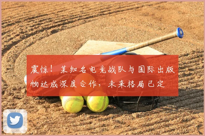 震惊!某知名电竞战队与国际出版物达成深度合作,未来格局已定