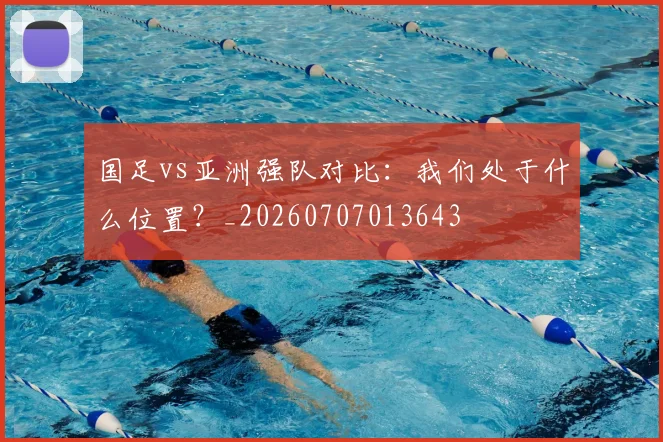 国足vs亚洲强队对比：我们处于什么位置？_20260707013643