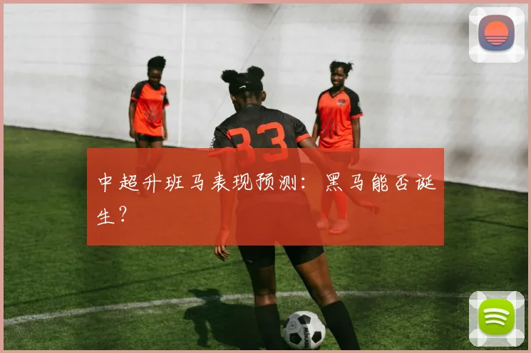 中超升班马表现预测：黑马能否诞生？