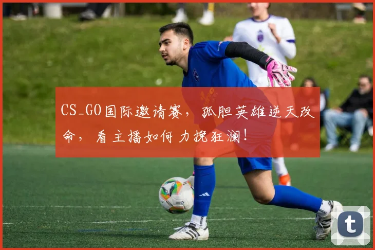 CS_GO国际邀请赛，孤胆英雄逆天改命，看主播如何力挽狂澜！