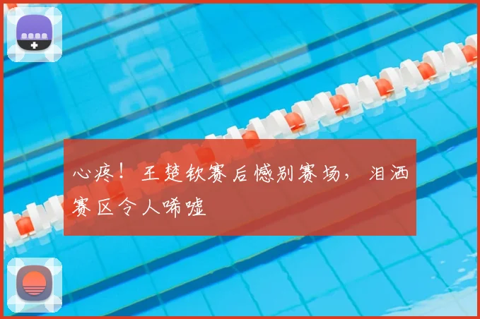 心疼！王楚钦赛后憾别赛场，泪洒赛区令人唏嘘