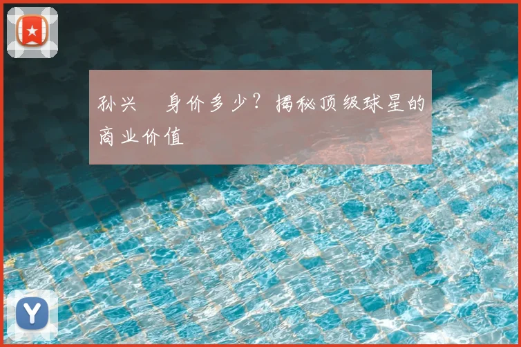 孙兴慜身价多少?揭秘顶级球星的商业价值