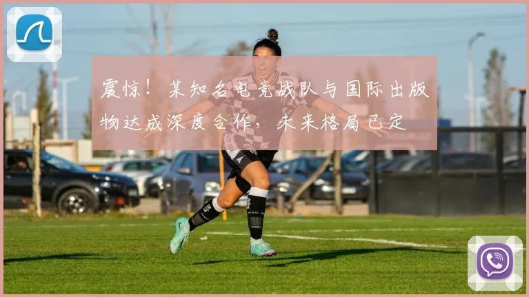 震惊!某知名电竞战队与国际出版物达成深度合作,未来格局已定