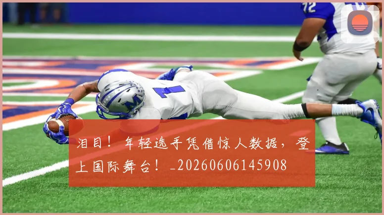 泪目！年轻选手凭借惊人数据，登上国际舞台！_20260606145908