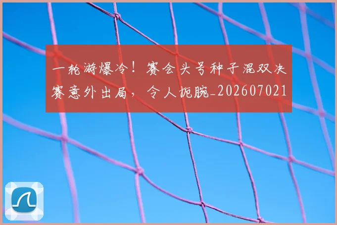 一轮游爆冷!赛会头号种子混双决赛意外出局,令人扼腕_20260702173734