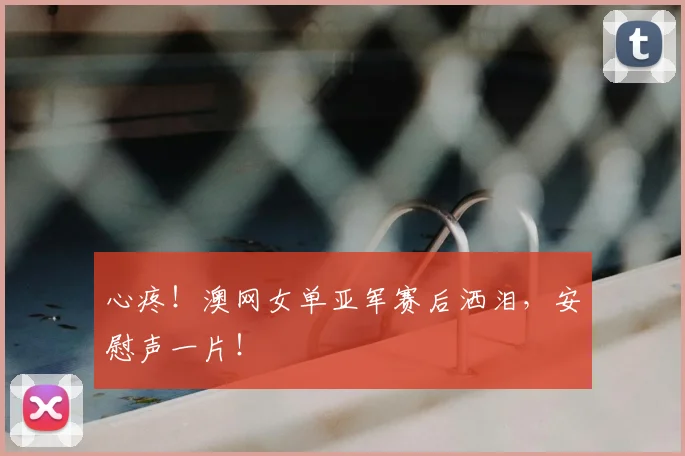 心疼！澳网女单亚军赛后洒泪，安慰声一片！
