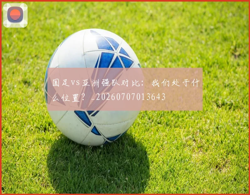 国足vs亚洲强队对比：我们处于什么位置？_20260707013643