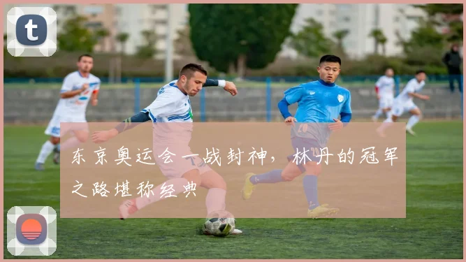 东京奥运会一战封神，林丹的冠军之路堪称经典
