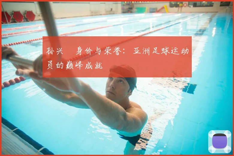 孙兴慜身价与荣誉:亚洲足球运动员的巅峰成就