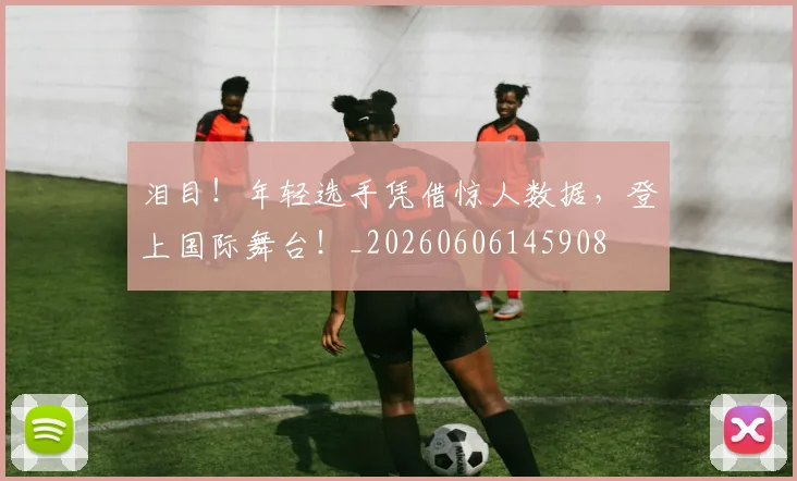 泪目!年轻选手凭借惊人数据,登上国际舞台!_20260606145908