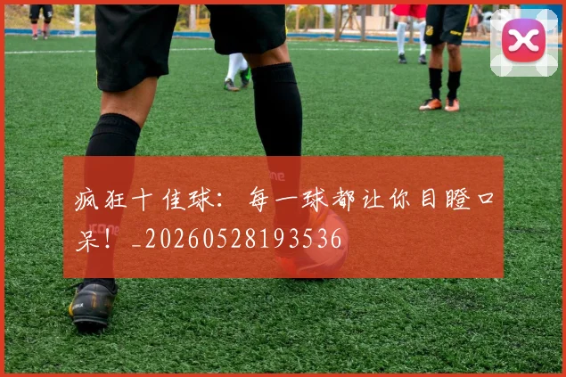疯狂十佳球：每一球都让你目瞪口呆！_20260528193536