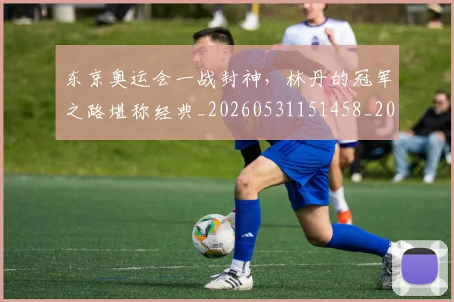 东京奥运会一战封神,林丹的冠军之路堪称经典_20260531151458_20260703204229